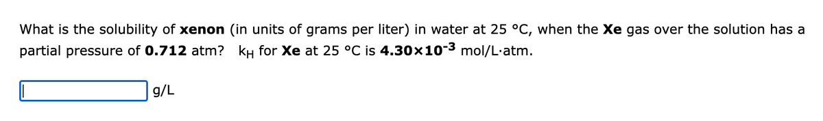 What is the solubility of xenon (in units of grams per liter) in water at 25 °C, when the Xe gas over the solution has a
4.30×10-³ mol/L.atm.
partial pressure of 0.712 atm? kH for Xe at 25 °C is
g/L
