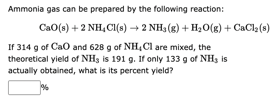 Ammonia gas can be prepared by the following reaction:
CaO(s) + 2 NH4Cl(s) → 2 NH3 (g) + H₂O(g) + CaCl₂ (s)
If 314 g of CaO and 628 g of NH4Cl are mixed, the
theoretical yield of NH3 is 191 g. If only 133 g of NH3 is
actually obtained, what is its percent yield?
%