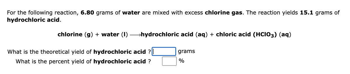 For the following reaction, 6.80 grams of water are mixed with excess chlorine gas. The reaction yields 15.1 grams of
hydrochloric acid.
chlorine (g) + water (1) →→→→hydrochloric acid (aq) + chloric acid (HCIO3) (aq)
What is the theoretical yield of hydrochloric acid ? ||
What is the percent yield of hydrochloric acid ?
grams
%