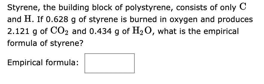Styrene, the building block of polystyrene, consists of only C
and H. If 0.628 g of styrene is burned in oxygen and produces
2.121 g of CO2 and 0.434 g of H₂O, what is the empirical
formula of styrene?
Empirical formula: