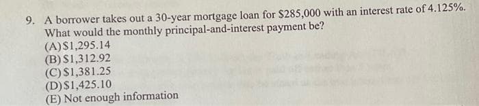 9. A borrower takes out a 30-year mortgage loan for $285,000 with an interest rate of 4.125%.
payment be?
What would the monthly principal-and-interest
(A)$1,295.14
(B) $1,312.92
(C) $1,381.25
(D) $1,425.10
(E) Not enough information