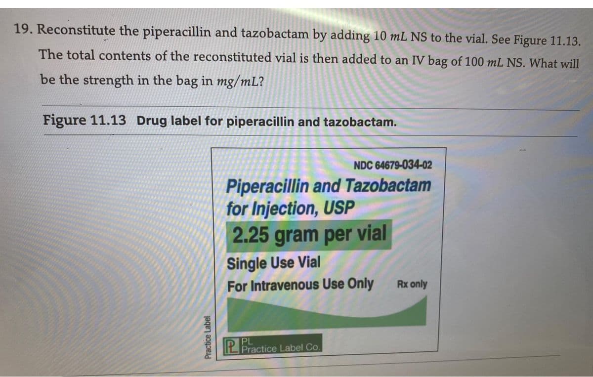 19. Reconstitute the piperacillin and tazobactam by adding 10 mL NS to the vial. See Figure 11.13.
The total contents of the reconstituted vial is then added to an IV bag of 100 mL NS. What will
be the strength in the bag in mg/mL?
Figure 11.13 Drug label for piperacillin and tazobactam.
Practice Label
NDC 64679-034-02
Piperacillin and Tazobactam
for Injection, USP
2.25 gram per vial
Single Use Vial
For Intravenous Use Only
PL
Practice Label Co.
Rx only