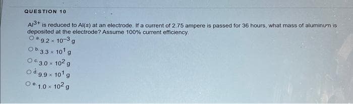QUESTION 10
Al³+ is reduced to Al(s) at an electrode. If a current of 2.75 ampere is passed for 36 hours, what mass of aluminum is
deposited at the electrode? Assume 100% current efficiency.
09.2× 10-3 g
Ob.3.3 x 10¹ g
03.0 × 10² g
od 9.9x 10¹ g
01.0 × 10² g