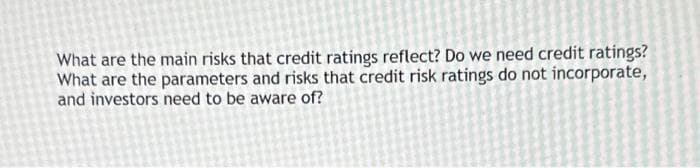 What are the main risks that credit ratings reflect? Do we need credit ratings?
What are the parameters and risks that credit risk ratings do not incorporate,
and investors need to be aware of?