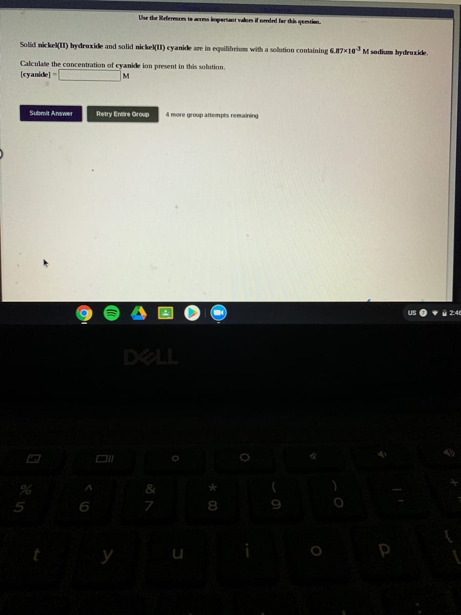 Use the Referemces to access impertant values if needed for this question.
Solid nickel(II) hydroxide and solid nickel(II) cyanide are in equilibrium with a solution containing 6.87x10 M sodium hydroxicde.
Calculate the concentration of cyanide ion present in this solution.
[cyanide]
M
Submit Answer
Retry Entire Group
4 more group attempts remaining
US O • 2:46
DELL
&
*
7
8
y
