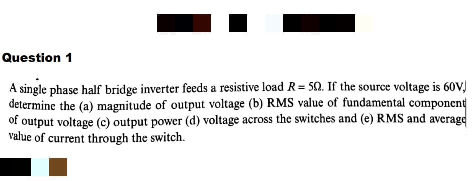 Question 1
A single phase half bridge inverter feeds a resistive load R= 5N. If the source voltage is 60V.
determine the (a) magnitude of output voltage (b) RMS value of fundamental component
of output voltage (c) output power (d) voltage across the switches and (e) RMS and average
value of current through the switch.
