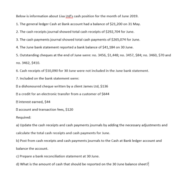 Below is information about Lisa Ltd's cash position for the month of June 2019.
1. The general ledger Cash at Bank account had a balance of $21,200 on 31 May.
2. The cash receipts journal showed total cash receipts of $292,704 for June.
3. The cash payments journal showed total cash payments of $265,074 for June.
4. The June bank statement reported a bank balance of $41,184 on 30 June.
5. Outstanding cheques at the end of June were: no. 3456, $1,448; no. 3457, $84; no. 3460, $70 and
no. 3462, $410.
6. Cash receipts of $10,090 for 30 June were not included in the June bank statement.
7. Included on the bank statement were:
Ba dishonoured cheque written by a client James Ltd, $136
Ba credit for an electronic transfer from a customer of $644
B interest earned, $44
B account and transaction fees, $120
Required:
a) Update the cash receipts and cash payments journals by adding the necessary adjustments and
calculate the total cash receipts and cash payments for June.
b) Post from cash receipts and cash payments journals to the Cash at Bank ledger account and
balance the account.
c) Prepare a bank reconciliation statement at 30 June.
d) What is the amount of cash that should be reported on the 30 June balance sheet?
