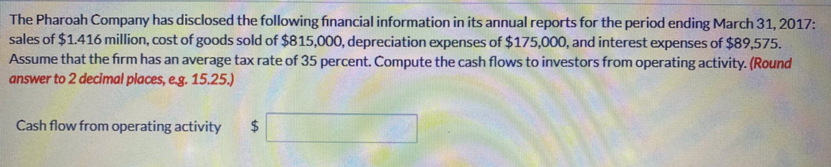 The Pharoah Company has disclosed the following financial information in its annual reports for the period ending March 31, 2017:
sales of $1.416 million, cost of goods sold of $815,000, depreciation expenses of $175,000, and interest expenses of $89,575.
Assume that the firm has an average tax rate of 35 percent. Compute the cash flows to investors from operating activity. (Round
answer to 2 decimal places, e.g. 15.25.)
Cash flow from operating activity
%24
