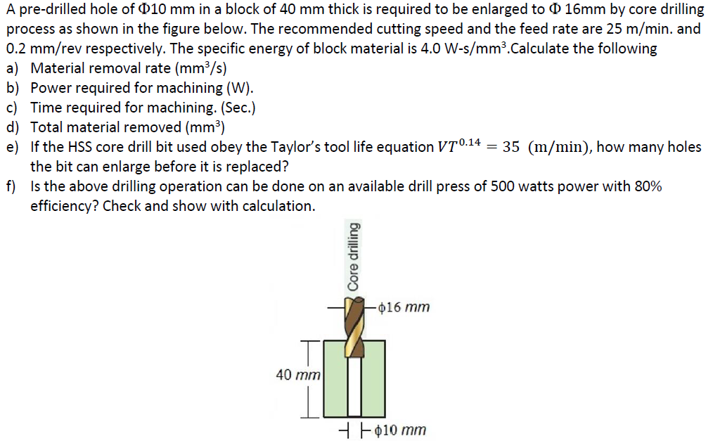 A pre-drilled hole of 010 mm in a block of 40 mm thick is required to be enlarged to O 16mm by core drilling
process as shown in the figure below. The recommended cutting speed and the feed rate are 25 m/min. and
0.2 mm/rev respectively. The specific energy of block material is 4.0 W-s/mm³.Calculate the following
a) Material removal rate (mm³/s)
b) Power required for machining (W).
c) Time required for machining. (Sec.)
d) Total material removed (mm3)
e) If the HSS core drill bit used obey the Taylor's tool life equation VT0.14 = 35 (m/min), how many holes
the bit can enlarge before it is replaced?
f) Is the above drilling operation can be done on an available drill press of 500 watts power with 80%
efficiency? Check and show with calculation.
o16 mm
40 mm
H Fø10 mm
Core drilling
