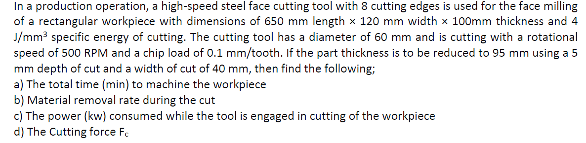 In a production operation, a high-speed steel face cutting tool with 8 cutting edges is used for the face milling
of a rectangular workpiece with dimensions of 650 mm length x 120 mm width x 100mm thickness and 4
J/mm3 specific energy of cutting. The cutting tool has a diameter of 60 mm and is cutting with a rotational
speed of 500 RPM and a chip load of 0.1 mm/tooth. If the part thickness is to be reduced to 95 mm using a 5
mm depth of cut and a width of cut of 40 mm, then find the following;
a) The total time (min) to machine the workpiece
b) Material removal rate during the cut
c) The power (kw) consumed while the tool is engaged in cutting of the workpiece
d) The Cutting force Fc
