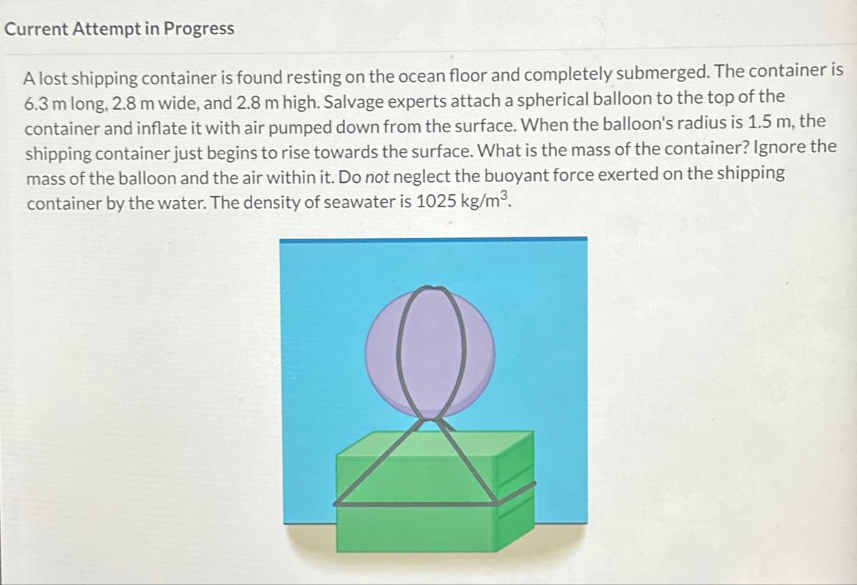 Current Attempt in Progress
A lost shipping container is found resting on the ocean floor and completely submerged. The container is
6.3 m long, 2.8 m wide, and 2.8 m high. Salvage experts attach a spherical balloon to the top of the
container and inflate it with air pumped down from the surface. When the balloon's radius is 1.5 m, the
shipping container just begins to rise towards the surface. What is the mass of the container? Ignore the
mass of the balloon and the air within it. Do not neglect the buoyant force exerted on the shipping
container by the water. The density of seawater is 1025 kg/m³.