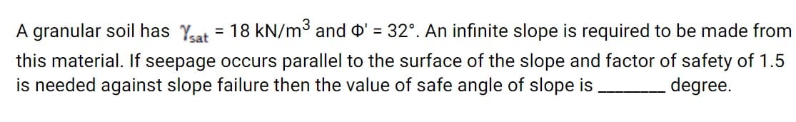 A granular soil has Yeat = 18 kN/m³ and o' = 32°. An infinite slope is required to be made from
%3D
this material. If seepage occurs parallel to the surface of the slope and factor of safety of 1.5
is needed against slope failure then the value of safe angle of slope is
degree.
