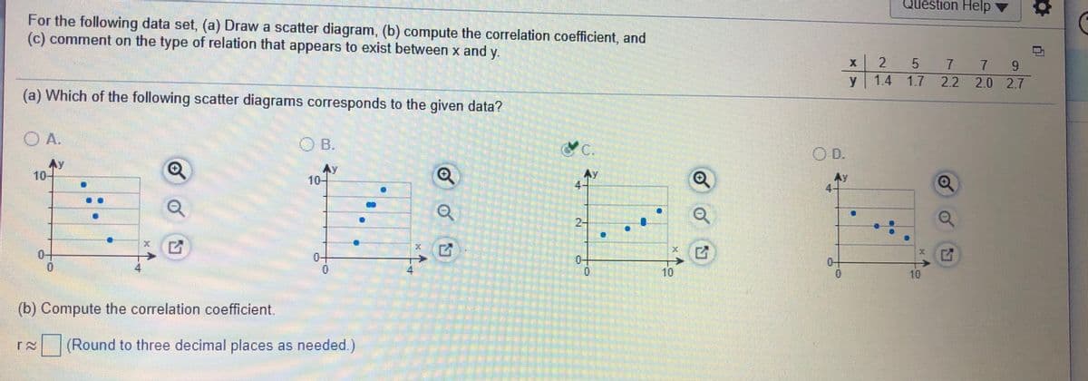 Question Help
For the following data set, (a) Draw a scatter diagram, (b) compute the correlation coefficient, and
(c) comment on the type of relation that appears to exist between x and
у.
5 7
7 9
y
1.4 1.7 2.2 2.0 2.7
(a) Which of the following scatter diagrams corresponds to the given data?
O A.
B.
C.
OD.
Ay
10-
Ay
10-
Ay
2-
0+
0.
0-
0-
10
10
(b) Compute the correlation coefficient
(Round to three decimal places as needed.)
中
