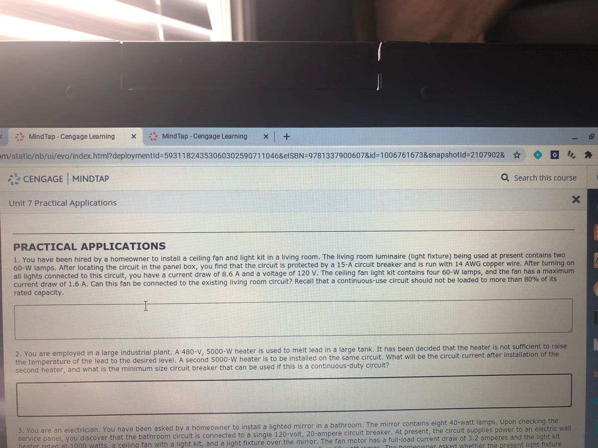 MindTap - Cengage Learning
MindTap - Cengage Learning x+
om/static/nb/ui/evo/index.html?deploymentld%359311824353060302590711046&elSBN=9781337900607&id3D1006761673&snapshotld%3D2107902&
CENGAGE MINDTAP
Q Search this course
Unit 7 Practical Applications
PRACTICAL APPLICATIONS
1. You have been hired by a homeowner to install a ceiling fạn and light kit in a living room. The living room luminaire (light fixture) being used at present contains two
60-W lamps. After locating the circuit in the panel box, you find that the circuit is protected by a 15-A circuit breaker and is run with 14 AWG copper wire. After turning on
all lights connected to this circuit, you have a current draw of 8.6 A and a voltage of 120 V. The ceiling fan light kit contains four 60-W lamps, and the fan has a maximum
current draw of 1.6 A. Can this fan be connected to the existing living room circuit? Recall that a continuous-use circuit should not be loaded to more than 80% of its
rated capacity.
2. You are employed in a large industrial plant. A 480-V, 5000-W heater is used to melt lead in a large tank. It has been decided that the heater is not sufficient to raise
the temperature of the lead to the desired level. A second 5000-W heater is to be installed on the same circuit. What will be the circuit current after installation of the
second heater, and what is the minimum size circuit breaker that can be used if this is a continuous-duty circuit?
3. You are an electrician. You have been asked by a homeowner to install a lighted mirror in a bathroom. The mirror contains eight 40-watt lamps. Upon checking the
service panel, you discover that the bathroom circuit is connected to a single 120-volt, 20-ampere circuit breaker. At present, the circuit supplies power to an electric wall
heater rated at 1000 watts, a ceiling fan with a light kit, and a light fixture over the mirror. The fan motor has a full-load current draw of 3.2 amperes and the light kit
The bomeOwner.asked whether the present light fixture

