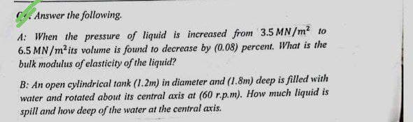 Answer the following.
A: When the pressure of liquid is increased from 3.5 MN/m² to
6.5 MN/m² its volume is found to decrease by (0.08) percent. What is the
bulk modulus of elasticity of the liquid?
B: An open cylindrical tank (1.2m) in diameter and (1.8m) deep is filled with
water and rotated about its central axis at (60 r.p.m). How much liquid is
spill and how deep of the water at the central axis.