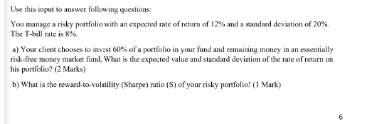 Use this input to answer following questions:
You manage a risky portfolio with an expected rate of return of 12% and a standard deviation of 20%.
The T-bill rate is 8%.
a) Your client chooses to invest 60% of a portfolio in your fund and remaining money in an essentially
risk-free money market fund. What is the expected value and standard deviation of the rate of return on
his portfolio? (2 Marks)
b) What is the reward-to-volatility (Sharpe) ratio (S) of your risky portfolio? (1 Mark)
