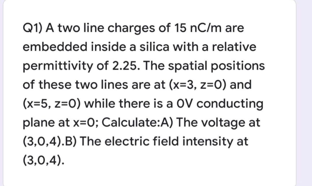 Q1) A two line charges of 15 nC/m are
embedded inside a silica with a relative
permittivity of 2.25. The spatial positions
of these two lines are at (x=3, z=O) and
(x=5, z=0) while there is a OV conducting
plane at x=0; Calculate:A) The voltage at
(3,0,4).B) The electric field intensity at
(3,0,4).
