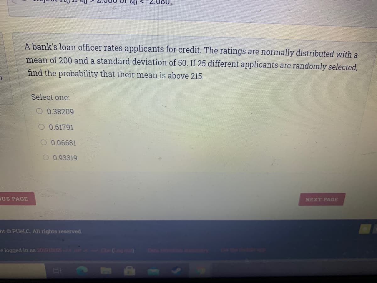 A bank's loan officer rates applicants for credit. The ratings are normally distributed with a
mean of 200 and a standard deviation of 50. If 25 different applicants are randomly selected,
find the probability that their mean is above 215.
Select one:
0.38209
O 0.61791
O 0.06681
0.93319
DUS PAGE
NEXT PAGE
ht PUELC. All rights reserved.
e logged in as 201910155 1 og our)
