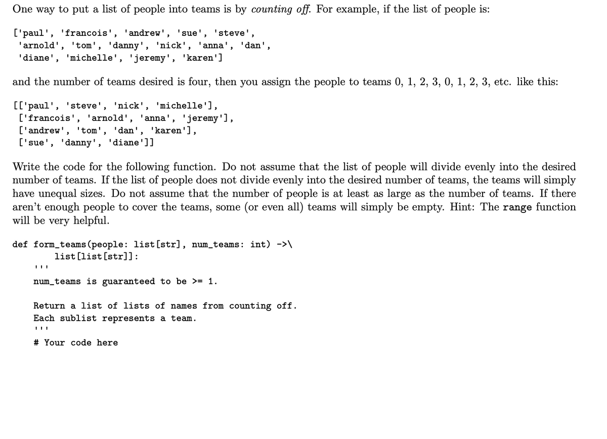 One way to put a list of people into teams is by counting off. For example, if the list of people is:
['paul', 'francois', 'andrew', 'sue', 'steve',
'arnold', 'tom', 'danny', 'nick', 'anna', 'dan',
'diane', 'michelle', 'jeremy', 'karen']
and the number of teams desired is four, then you assign the people to teams 0, 1, 2, 3, 0, 1, 2, 3, etc. like this:
[['paul', 'steve', 'nick', 'michelle'],
['francois', 'arnold', 'anna', 'jeremy'],
['andrew', 'tom', 'dan', 'karen'],
['sue', 'danny', 'diane']]
Write the code for the following function. Do not assume that the list of people will divide evenly into the desired
number of teams. If the list of people does not divide evenly into the desired number of teams, the teams will simply
have unequal sizes. Do not assume that the number of people is at least as large as the number of teams. If there
aren't enough people to cover the teams, some (or even all) teams will simply be empty. Hint: The range function
will be very helpful.
def form_teams (people: list[str], num_teams: int) ->\
list [list [str]]:
num_teams is guaranteed to be >= 1.
Return a list of lists of names from counting off.
Each sublist represents a team.
# Your code here