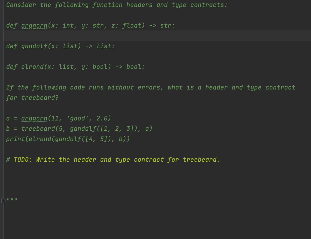 Consider the following function headers and type contracts:
def aragorn(x: int, y: str, z: float) -> str:
def gandalf(x: list) -> list:
def elrond(x: list, y: bool) -> bool:
If the following code runs without errors, what is a header and type contract
for treebeard?
a = aragorn (11, 'good', 2.0)
b = treebeard(5, gandalƒ([1, 2, 3]), a)
print (elrond (gandalƒ([4, 5]), b))
# TODO: Write the header and type contract for treebeard.
|| || ||