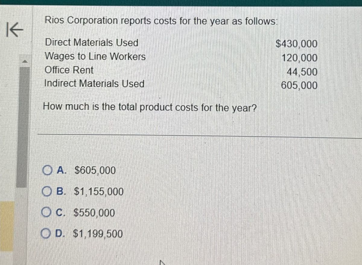 K
Rios Corporation reports costs for the year as follows:
Direct Materials Used
Wages to Line Workers
Office Rent
Indirect Materials Used
How much is the total product costs for the year?
A. $605,000
OB. $1,155,000
OC. $550,000
D. $1,199,500
$430,000
120,000
44,500
605,000