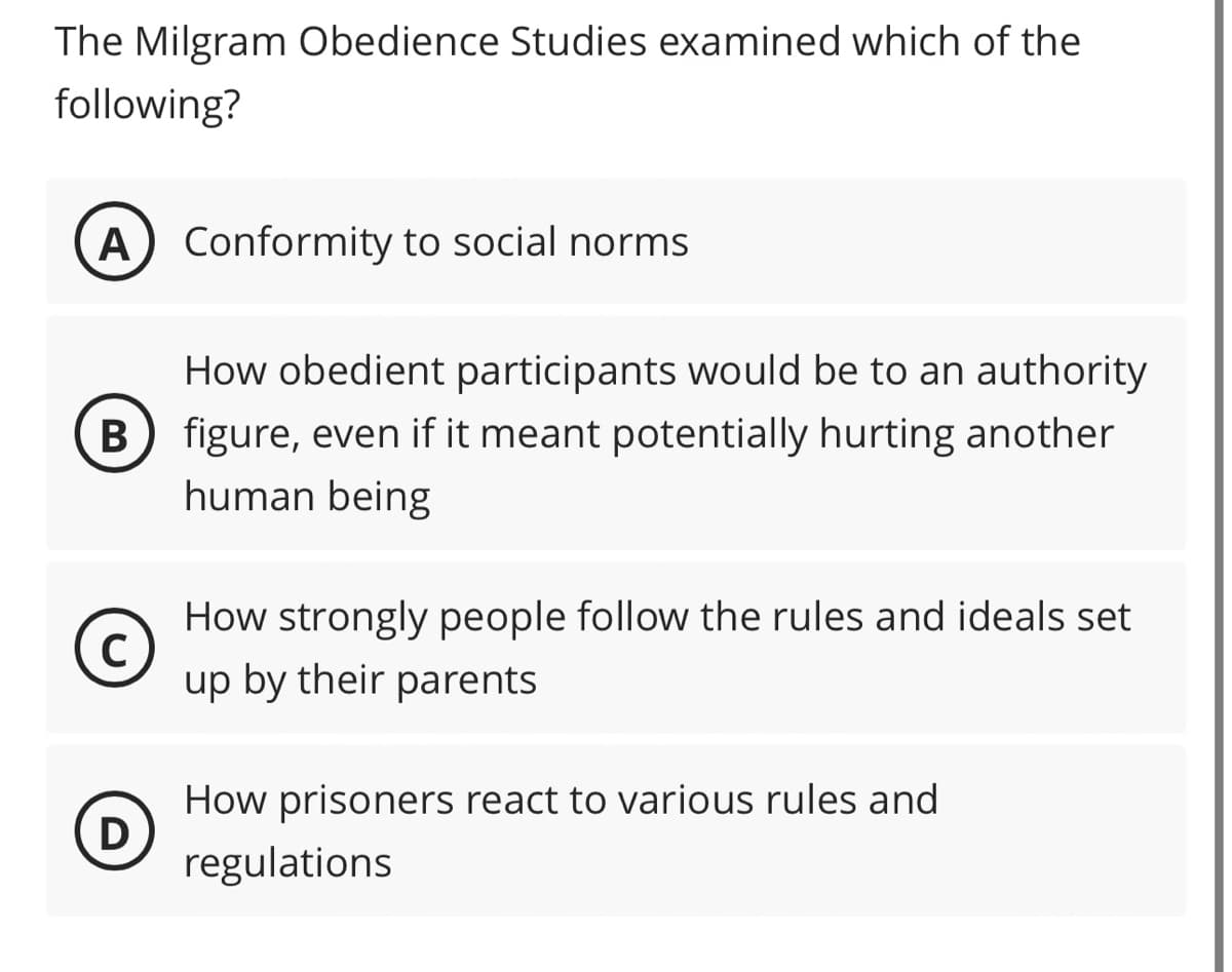 The Milgram Obedience Studies examined which of the
following?
A) Conformity to social norms
How obedient participants would be to an authority
B) figure, even if it meant potentially hurting another
human being
C
How strongly people follow the rules and ideals set
up by their parents
D
How prisoners react to various rules and
regulations.
