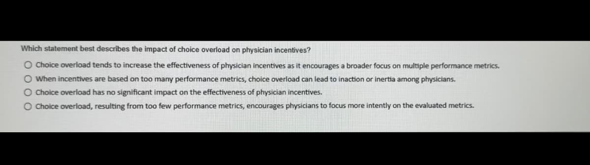 Which statement best describes the impact of choice overload on physician incentives?
O Choice overload tends to increase the effectiveness of physician incentives as it encourages a broader focus on multiple performance metrics.
When incentives are based on too many performance metrics, choice overload can lead to inaction or inertia among physicians.
O Choice overload has no significant impact on the effectiveness of physician incentives.
O Choice overload, resulting from too few performance metrics, encourages physicians to focus more intently on the evaluated metrics.
