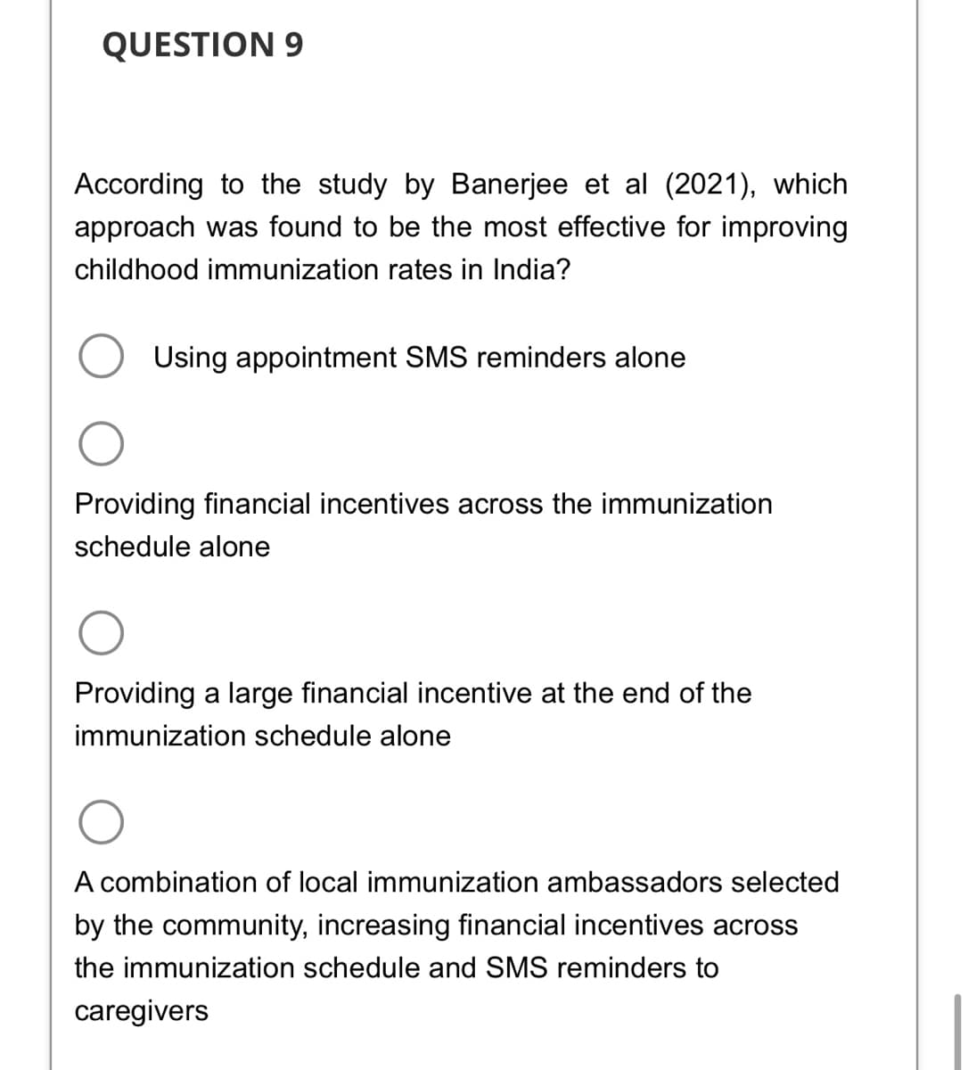 QUESTION 9
According to the study by Banerjee et al (2021), which
approach was found to be the most effective for improving
childhood immunization rates in India?
Using appointment SMS reminders alone
Providing financial incentives across the immunization
schedule alone
Providing a large financial incentive at the end of the
immunization schedule alone
A combination of local immunization ambassadors selected
by the community, increasing financial incentives across
the immunization schedule and SMS reminders to
caregivers