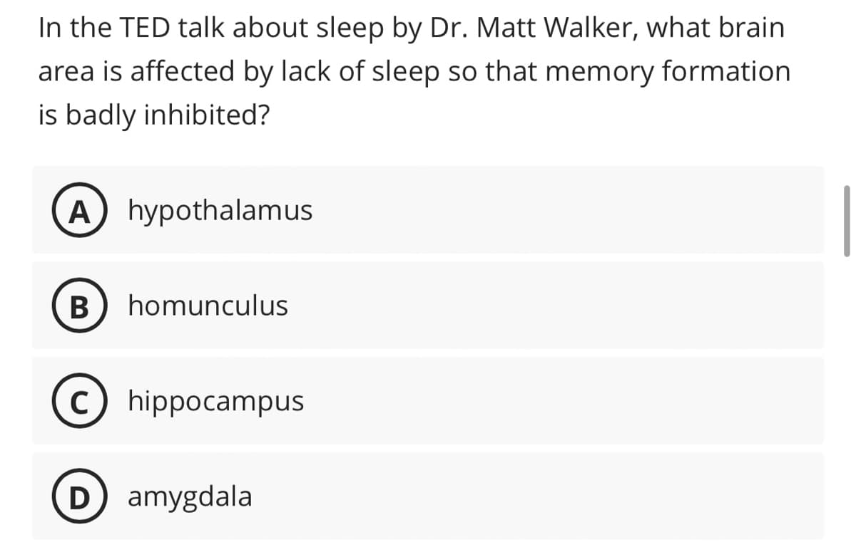 In the TED talk about sleep by Dr. Matt Walker, what brain
area is affected by lack of sleep so that memory formation
is badly inhibited?
A) hypothalamus
B) homunculus
Chippocampus
D) amygdala