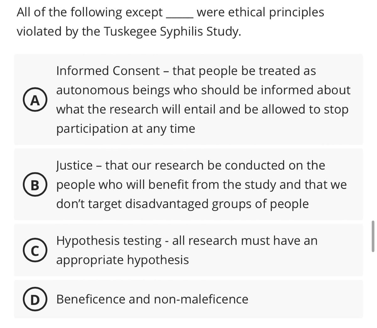 All of the following except were ethical principles
violated by the Tuskegee Syphilis Study.
A
Justice that our research be conducted on the
B) people who will benefit from the study and that we
don't target disadvantaged groups of people
C
Informed Consent - that people be treated as
autonomous beings who should be informed about
what the research will entail and be allowed to stop
participation at any time
D
-
Hypothesis testing - all research must have an
appropriate hypothesis
Beneficence and non-maleficence