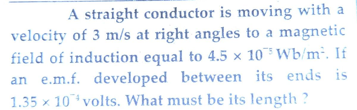 A straight conductor is moving with a
velocity of 3 m/s at right angles to a magnetic
field of induction equal to 4.5 × 10 Wb/m². If
an e.m.f. developed between its ends is
1.35 × 10 volts. What must be its length ?
