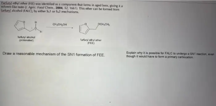 Furfuryl ethyl ether (FEE) was identified as a component that forms in aged beer, giving it a
solvent-like taste U. Agric. Food Chem, 2004, 52, 1661) This ether can be formed from
furfuryl alcohol (FALC, by either S,1 or S2 mechanisms.
CH,CH,OH
OCH,CH,
furtury alcohol
(prolonatec)
furfuryl ethyl ether
FEE)
Draw a reasonable mechanism of the SN1 formation of FEE.
Explain why it is possible for FALC to underga a SNI reaction, even
though it would have to form a primary carbocation
