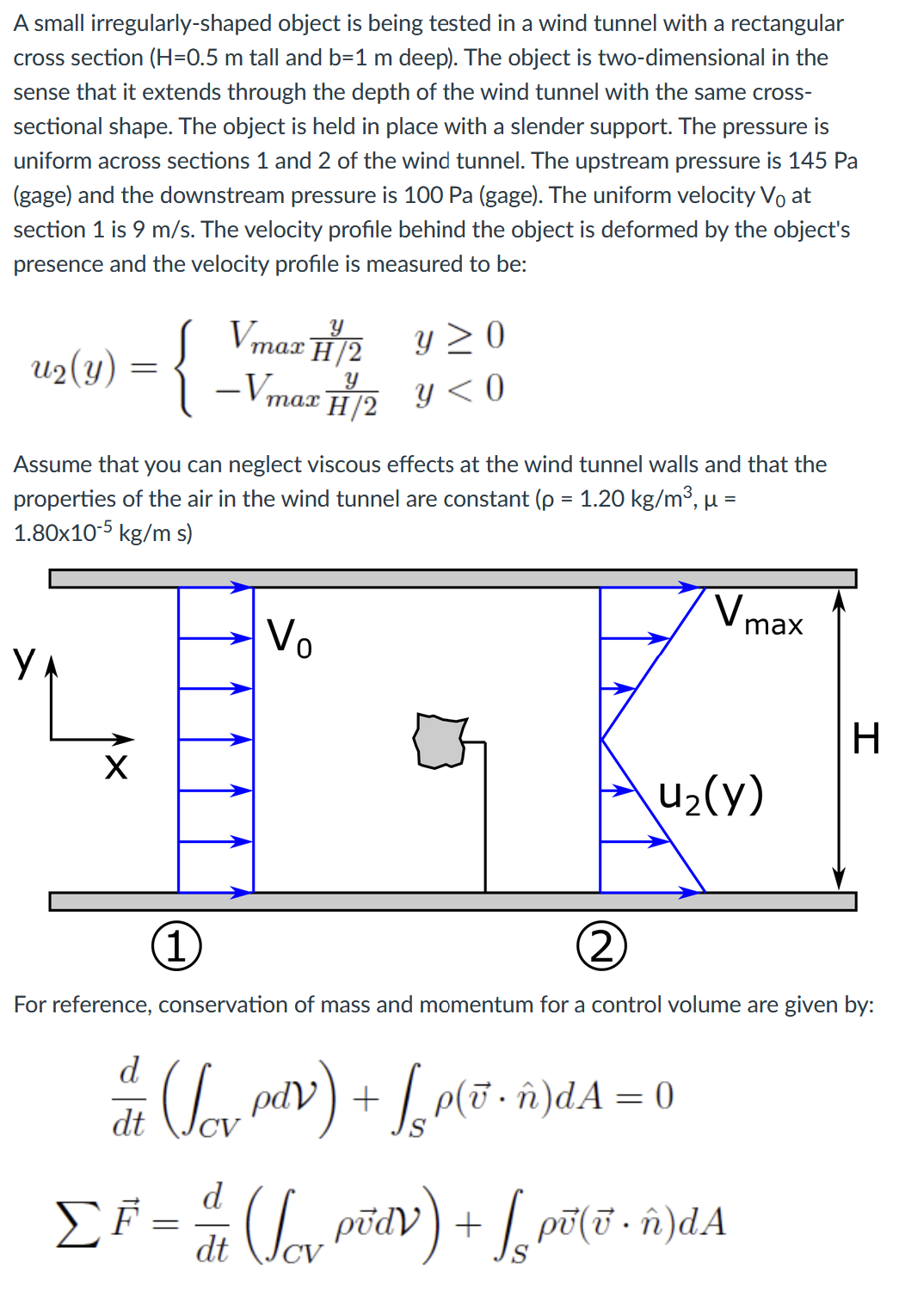 A small irregularly-shaped object is being tested in a wind tunnel with a rectangular
cross section (H=0.5 m tall and b=1 m deep). The object is two-dimensional in the
sense that it extends through the depth of the wind tunnel with the same cross-
sectional shape. The object is held in place with a slender support. The pressure is
uniform across sections 1 and 2 of the wind tunnel. The upstream pressure is 145 Pa
(gage) and the downstream pressure is 100 Pa (gage). The uniform velocity Vo at
section 1 is 9 m/s. The velocity profile behind the object is deformed by the object's
presence and the velocity profile is measured to be:
U2 (Y) = {
Assume that you can neglect viscous effects at the wind tunnel walls and that the
properties of the air in the wind tunnel are constant (p = 1.20 kg/m³, µ =
1.80x10-5 kg/m s)
Y
X
Y
Y≥0
Vmax H/2
-Vmax H/2y<0
1
Vo
V₁
u₂(y)
d (₁₂ pav) + [₂p(ï ñ)dA=0
(Lov
•
dt
max
(2)
For reference, conservation of mass and momentum for a control volume are given by:
d
ΣF = 1 / (√₁₂ põdv) + [₂ põ(v - ñ)dA
ΣΕ
dt
H