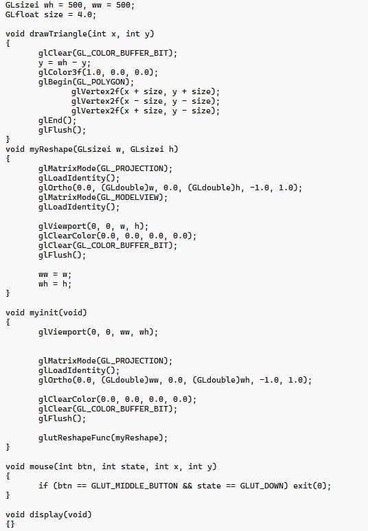 GLsizei wh = 500, ww = 500;
GLfloat size = 4.0;
void drawTriangle(int x, int y)
{
glClear (GL_COLOR_BUFFER_BIT);
y = wh = y;
glColor3f(1.0, 0.0, 0.0);
glBegin (GL_POLYGON);
glVertex2f(x + size, y + size);
glVertex2f(x size, y size);
-
glVertex2f(x + size, y
m
size);
glend();
glFlush();
}
void myReshape (GLsizei w, GLsizei h)
{
glMatrixMode (GL_PROJECTION);
glLoadIdentity();
glortho(0.0, (GLdouble)w, 0.0, (GLdouble)h, -1.0, 1.0);
glMatrixMode (GL_MODELVIEW);
glLoadIdentity();
glViewport(0, 0, w, h);
glClearColor(0.0, 0.0, 0.0, 0.0);
glClear (GL_COLOR_BUFFER_BIT);
glFlush();
ww = w;
wh = h;
}
void myinit(void)
{
glViewport(0, 0, ww, wh);
glMatrixMode (GL_PROJECTION);
glLoadIdentity();
glortho(0.0, (GLdouble)ww, 0.0, (GLdouble)wh, -1.0, 1.0);
glClearColor(0.0, 0.0, 0.0, 0.0);
glClear (GL_COLOR_BUFFER_BIT);
glFlush();
glutReshapeFunc (myReshape);
}
void
{
}
void display (void)
{}
mouse(int btn, int state, int x, int y)
if (btn == GLUT_MIDDLE_BUTTON && state == GLUT_DOWN) exit(0);