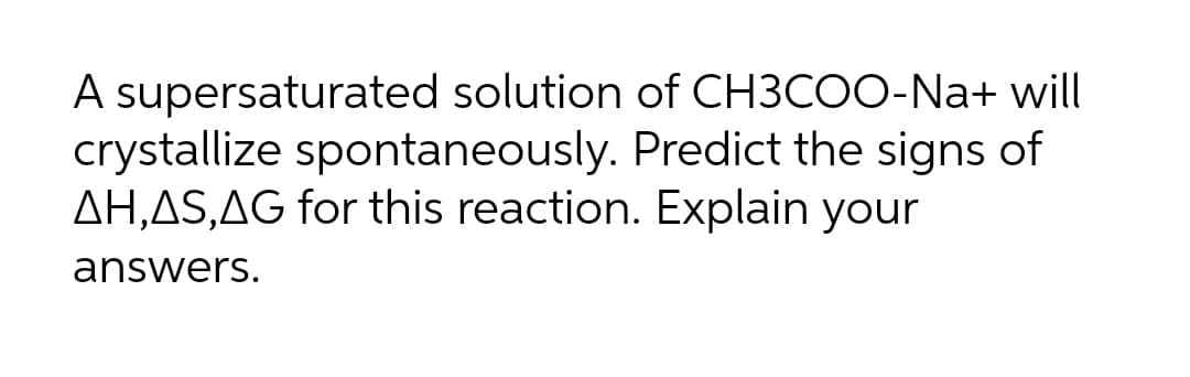 A supersaturated solution of CH3COO-Na+ will
crystallize spontaneously. Predict the signs of
AH,AS,AG for this reaction. Explain your
answers.
