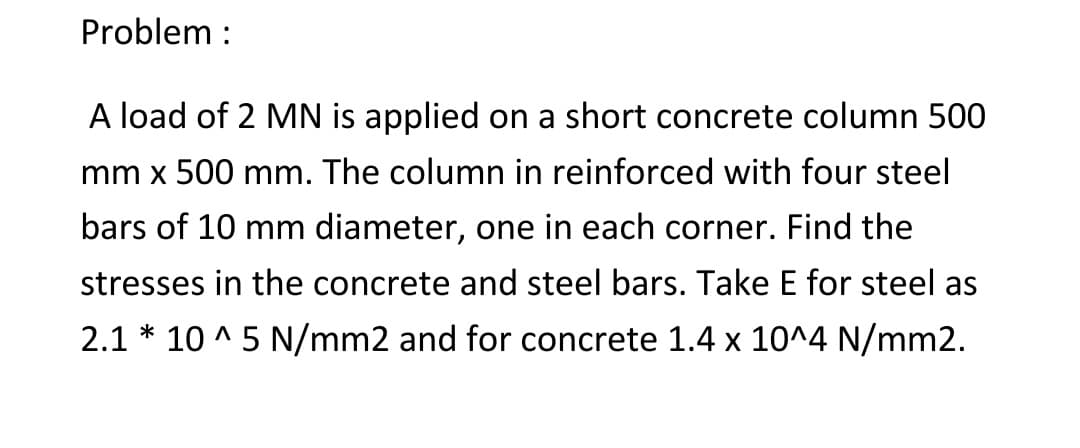 Problem:
A load of 2 MN is applied on a short concrete column 500
mm x 500 mm. The column in reinforced with four steel
bars of 10 mm diameter, one in each corner. Find the
stresses in the concrete and steel bars. Take E for steel as
2.1*10^5 N/mm2 and for concrete 1.4 x 10^4 N/mm2.