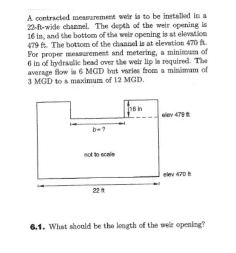 A contracted measurement weir is to be installed in a
22-ft-wide channel. The depth of the weir opening is
16 in, and the bottom of the weir opening is at elevation
479 ft. The bottom of the channel is at elevation 470 ft.
For proper measurement and metering, a minimum of
6 in of hydraulic head over the weir lip is required. The
average flow is 6 MGD but varies from a minimum of
3 MGD to a maximum of 12 MGD.
b=?
not to scale
22 ft
16 in
elev 479 ft
elev 470 ft
6.1. What should be the length of the weir opening?