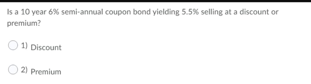 Is a 10 year 6% semi-annual coupon bond yielding 5.5% selling at a discount or
premium?
O 1) Discount
O 2) Premium
