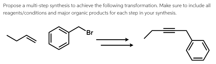 Propose a multi-step synthesis to achieve the following transformation. Make sure to include all
reagents/conditions and major organic products for each step in your synthesis.
Br