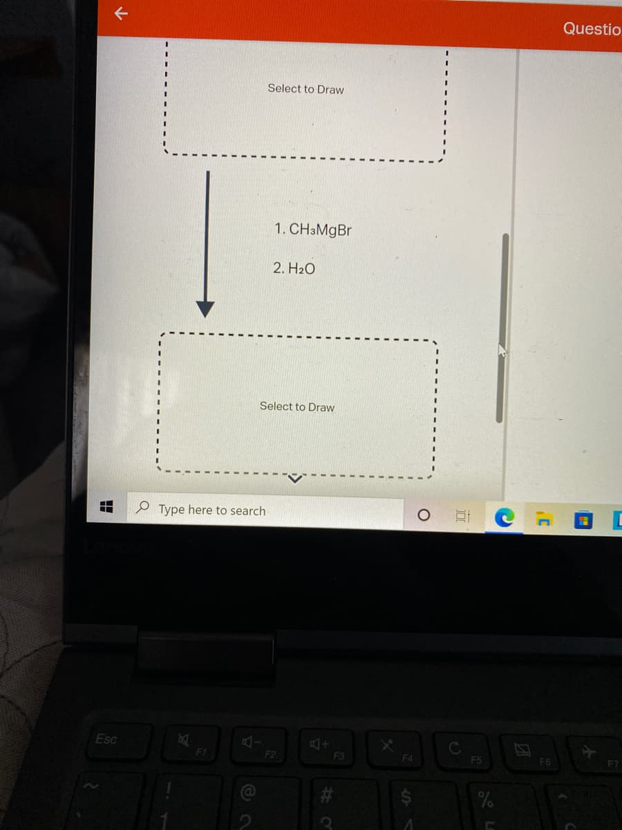 下
Questio
Select to Draw
1. CH3M9B.
2. H2O
Select to Draw
P Type here to search
Esc
F1
F2
F3
F4
F5
F6
F7
%
