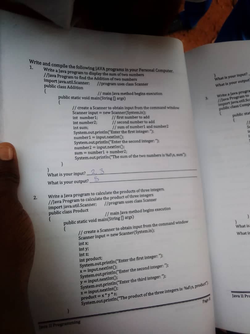 1.
Write and compile the following JAVA programs in your Personal Computer.
Write a Java program to display the sum of two numbers
//Java Program to find the Addition of two numbers
import java.util.Scanner;
public class Addition
//program uses class Scanner
(
// main Java method begins execution
public static void main(String[] args)
(
// create a Scanner to obtain input from the command window
int number1;
int number2;
int sum;
// sum of number1 and number2
Scanner input = new Scanner(System.in);
// first number to add
// second number to add
What is your input?,
What is your output
Write a Java progra
//Java Program to
import java.util.Sc
public class Comp
public stat
S
2.
}
}
System.out.println("Enter the first integer: ");
number1 = input.nextInt();
System.out.println("Enter the second integer: ");
number2 input.nextInt();
sum number1 + number2;
System.out.println("The sum of the two numbers is %d\n, sum"):
What is your input? 2,3
What is your output? 5
Write a Java program to calculate the products of three integers.
//Java Program to calculate the product of three integers
import java.util.Scanner;
public class Product
//program uses class Scanner
(
// main Java method begins execution
public static void main(String[] args)
// create a Scanner to obtain input from the command window
Scanner input new Scanner(System.in);
What is
int x;
What is
lava II Programming
int y;
int z;
int product;
System.out.println("Enter the first integer: ");
x=input.nextInt();
System.out.println("Enter the second integer: ");
y=input.nextInt();
z=input.nextInt();
System.out.println("Enter the third integer: ");
product x*y*z;
System.out.println("The product of the three integers is: %d\n, product):
Page 8
Java II Pro