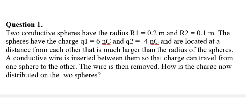 Question 1.
Two conductive spheres have the radius R1 = 0.2 m and R2 = 0.1 m. The
spheres have the charge ql = 6 nC and q2 = -4 nC and are located at a
distance from each other that is much larger than the radius of the spheres.
A conductive wire is inserted between them so that charge can travel from
one sphere to the other. The wire is then removed. How is the charge now
distributed on the two spheres?
