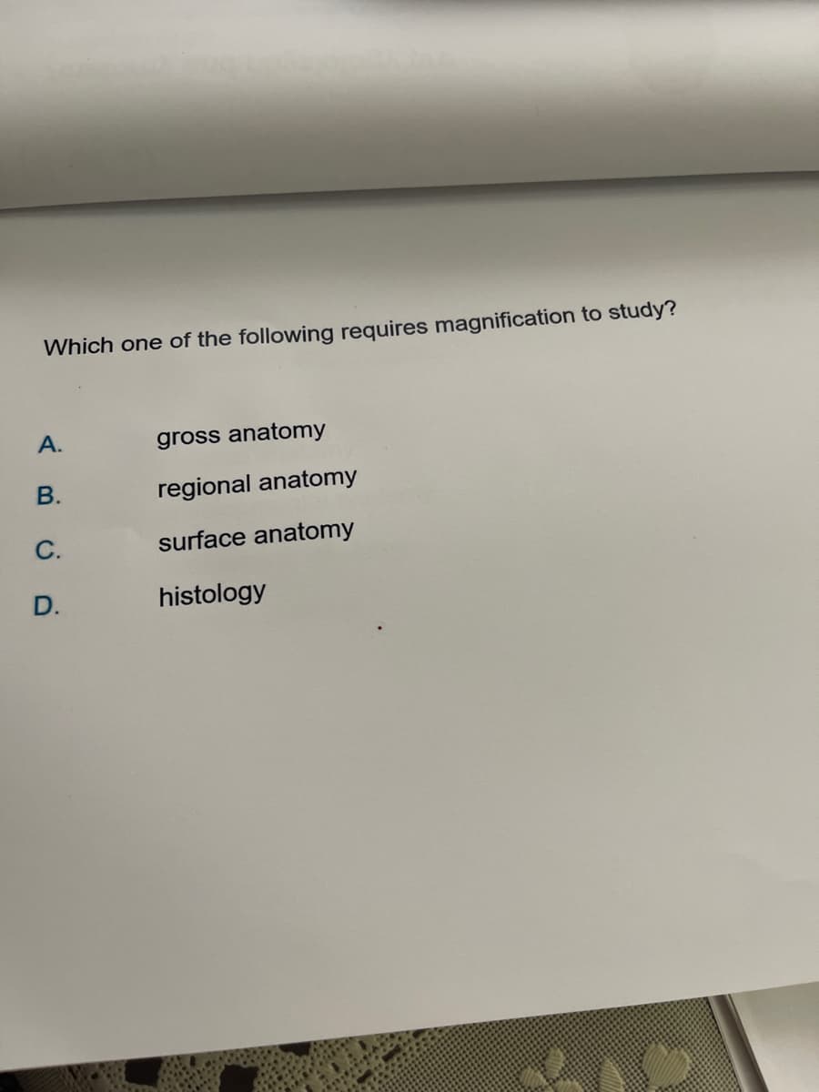 Which one of the following requires magnification to study?
A.
gross anatomy
B.
regional anatomy
C.
surface anatomy
D.
histology
