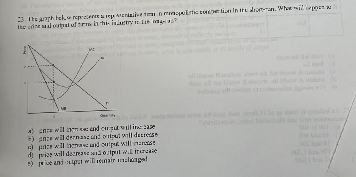 23. The graph below represents a representative firm in monopolistic competition in the short-run. What will happen to
the price and output of firms in this industry in the long-run?
Price
MR
MC
AC
D
Quantity
a) price will increase and output will increase
b) price will decrease and output will decrease
c) price will increase and output will increase
d) price will decrease and output will increase
e) price and output will remain unchanged
Alu 2 modine oil bloom