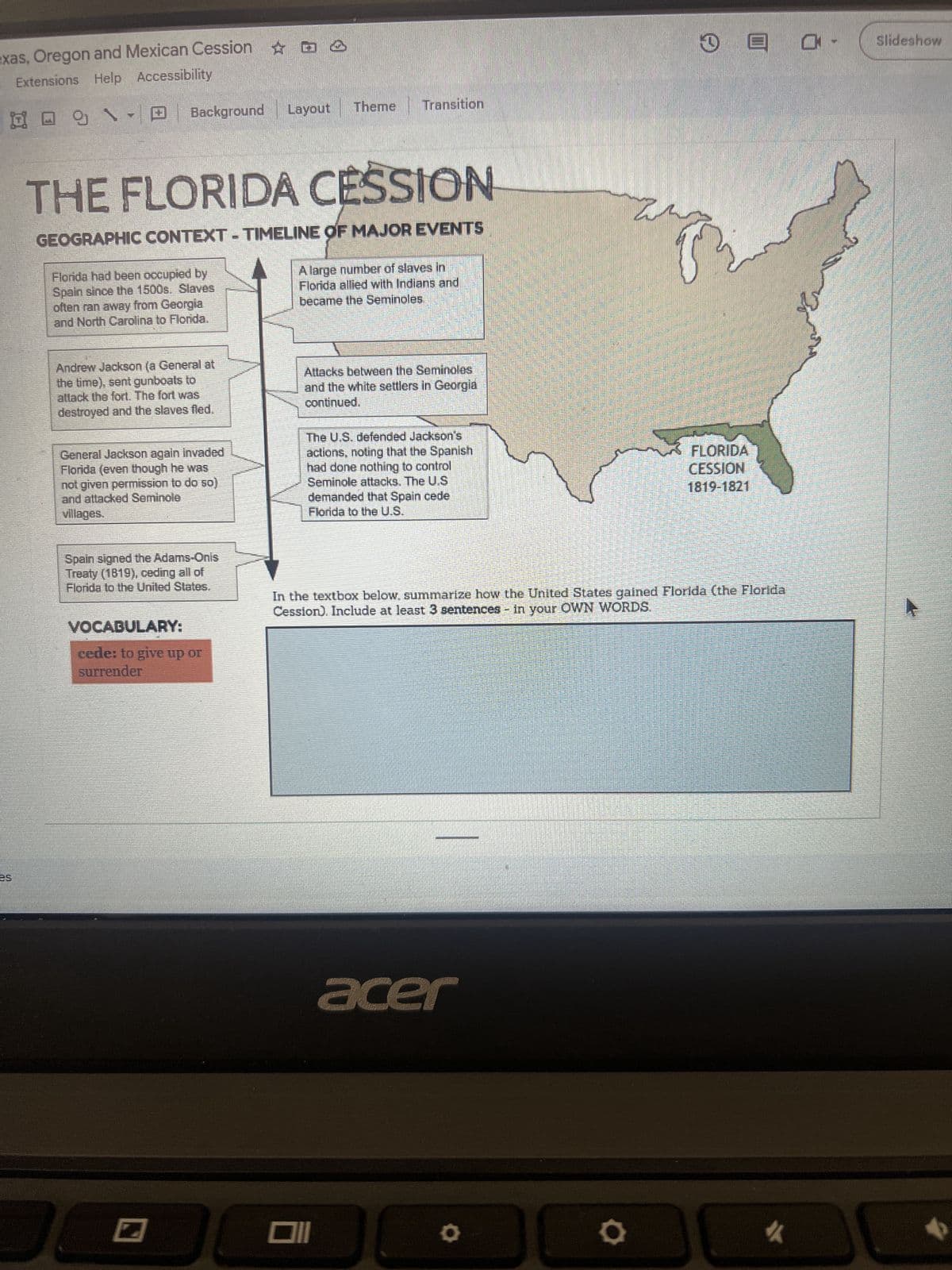 exas, Oregon and Mexican Cession
Extensions Help Accessibility
Layout
Background
Theme Transition
THE FLORIDA CESSION
GEOGRAPHIC CONTEXT-TIMELINE OF MAJOR EVENTS
Florida had been occupied by
Spain since the 1500s. Slaves
often ran away from Georgia
and North Carolina to Florida.
A large number of slaves in
Florida allied with Indians and
became the Seminoles
Andrew Jackson (a General at
the time), sent gunboals to
attack the fort. The fort was
destroyed and the slaves fled.
General Jackson again invaded
Florida (even though he was
not given permission to do so)
and attacked Seminole
villages.
Attacks between the Seminoles
and the white settlers in Georgia
continued.
The U.S. defended Jackson's
actions, noting that the Spanish
had done nothing to control
Seminole attacks. The U.S
demanded that Spain cede
Florida to the U.S.
FLORIDA
CESSION
1819-1821
Spain signed the Adams-Onis
Treaty (1819), ceding all of
Florida to the United States.
In the textbox below, summarize how the United States gained Florida (the Florida
Cession). Include at least 3 sentences - in your OWN WORDS.
VOCABULARY:
cede: to give up or
surrender
וום
acer
Slideshow