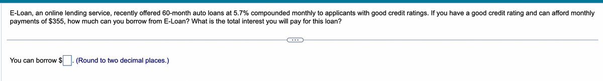 E-Loan, an online lending service, recently offered 60-month auto loans at 5.7% compounded monthly to applicants with good credit ratings. If you have a good credit rating and can afford monthly
payments of $355, how much can you borrow from E-Loan? What is the total interest you will pay for this loan?
You can borrow $. (Round to two decimal places.)