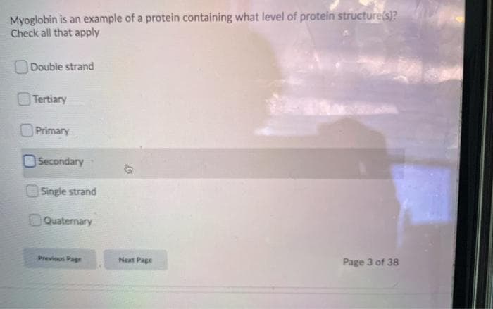 Myoglobin is an example of a protein containing what level of protein structure(s)?
Check all that apply
ODouble strand
Tertiary
O Primary
O Secondary
OSingle strand
OQuaternary
Previous Page
Next Page
Page 3 of 38
