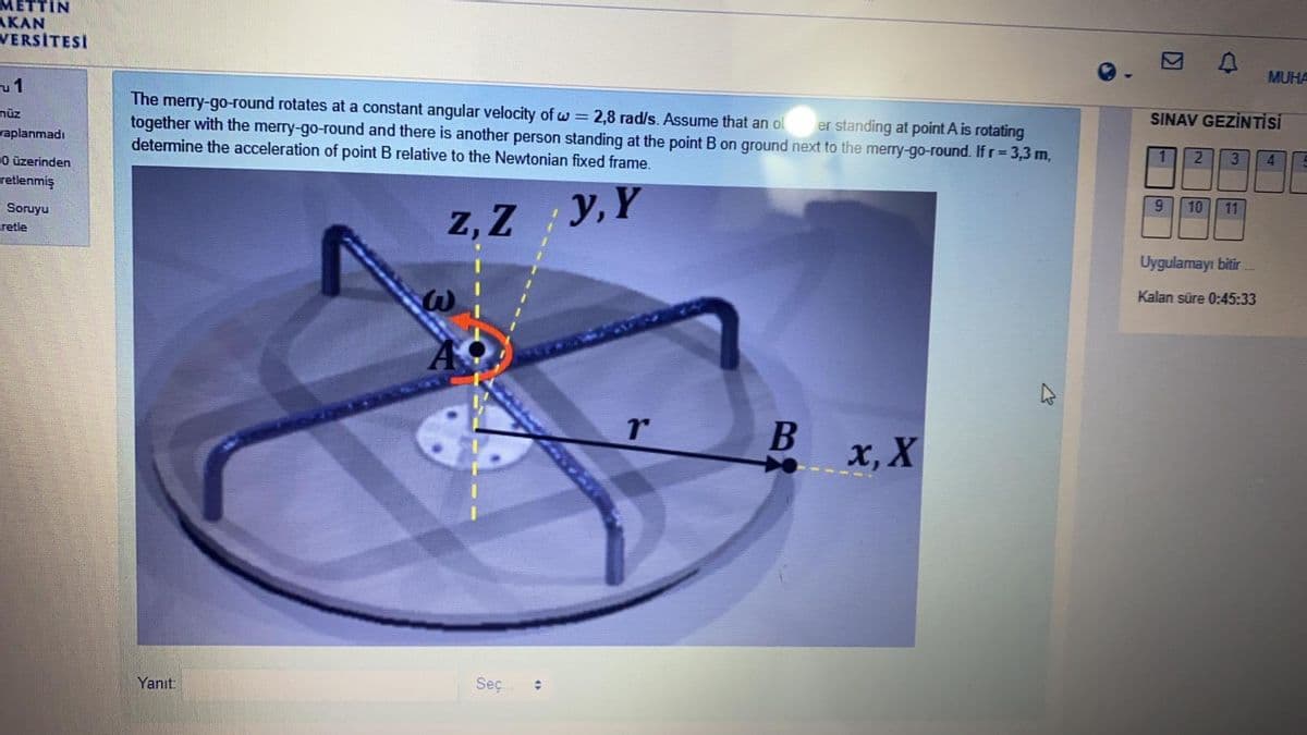 METTIN
АКAN
VERSITESİ
MUHA
u1
The merry-go-round rotates at a constant angular velocity of w = 2,8 rad/s. Assume that an ol
together with the merry-go-round and there is another person standing at the point B on ground next to the merry-go-round. If r=3,3 m,
determine the acceleration of point B relative to the Newtonian fixed frame.
nüz
er standing at point A is rotating
SINAV GEZİNTİSİ
vaplanmadı
2
3.
0 üzerinden
retlenmiş
4.
9.
10
z, Z y, Y
Soruyu
11
retle
Uygulamayı bitir.
Kalan süre 0:45:33
x, X
Yanıt:
Seç.
