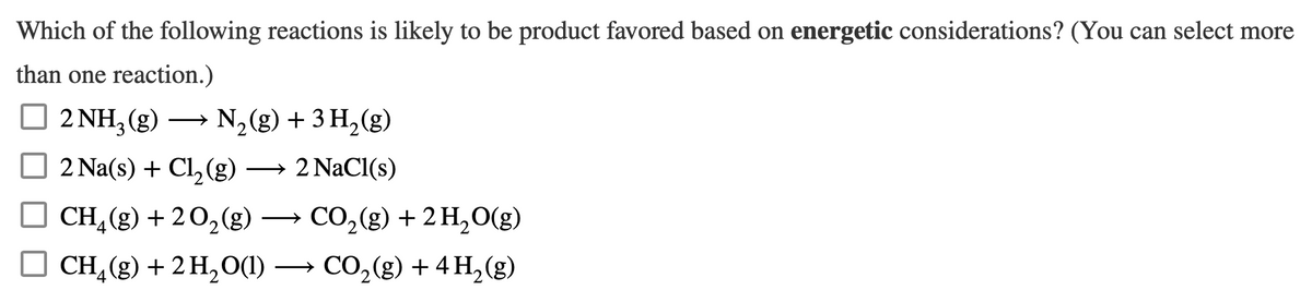 Which of the following reactions is likely to be product favored based on energetic considerations? (You can select more
than one reaction.)
2 NH3(g)
2 Na(s) + Cl₂(g)
CH₂(g) + 2O₂(g) →
CH₂(g) + 2 H₂O(1)
N₂(g) + 3H₂(g)
2 NaCl(s)
CO₂(g) + 2 H₂O(g)
CO₂(g) + 4H₂(g)