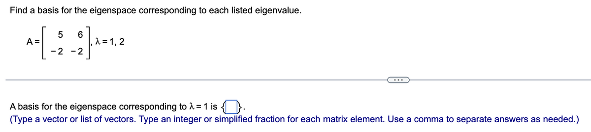 Find a basis for the eigenspace corresponding to each listed eigenvalue.
5 6
-2 -2
A =
λ = 1, 2
A basis for the eigenspace corresponding to λ = 1 is {}.
(Type a vector or list of vectors. Type an integer or simplified fraction for each matrix element. Use a comma to separate answers as needed.)